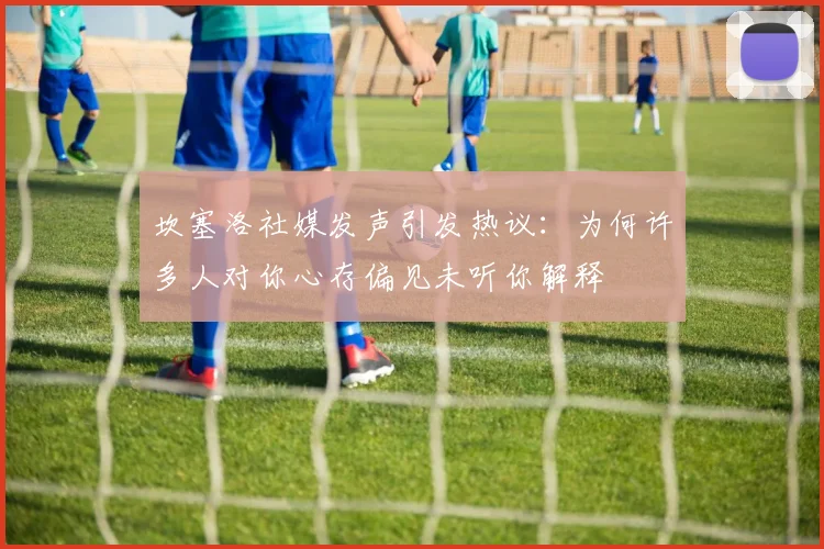 坎塞洛社媒发声引发热议：为何许多人对你心存偏见未听你解释