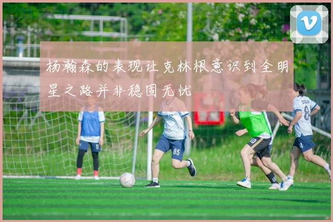 杨瀚森的表现让克林根意识到全明星之路并非稳固无忧