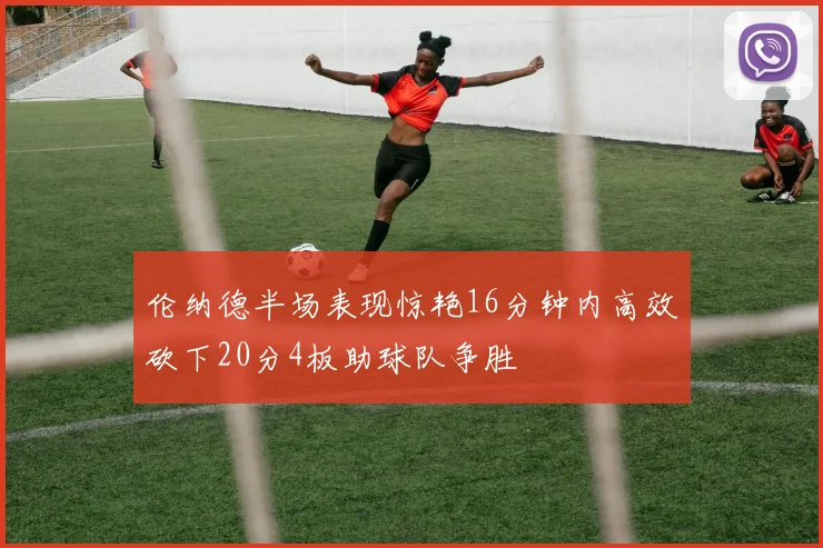 伦纳德半场表现惊艳16分钟内高效砍下20分4板助球队争胜