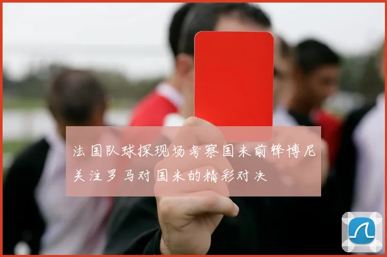 法国队球探现场考察国米前锋博尼关注罗马对国米的精彩对决