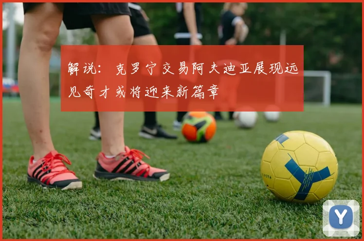 解说：克罗宁交易阿夫迪亚展现远见奇才或将迎来新篇章