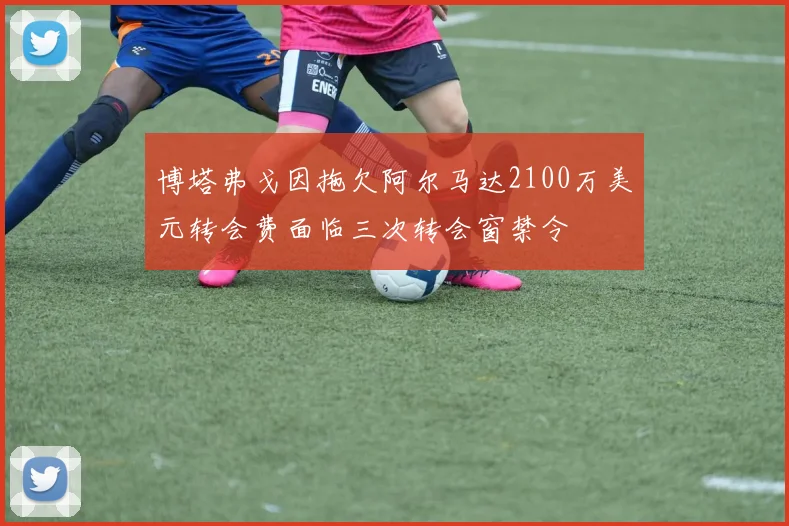 博塔弗戈因拖欠阿尔马达2100万美元转会费面临三次转会窗禁令