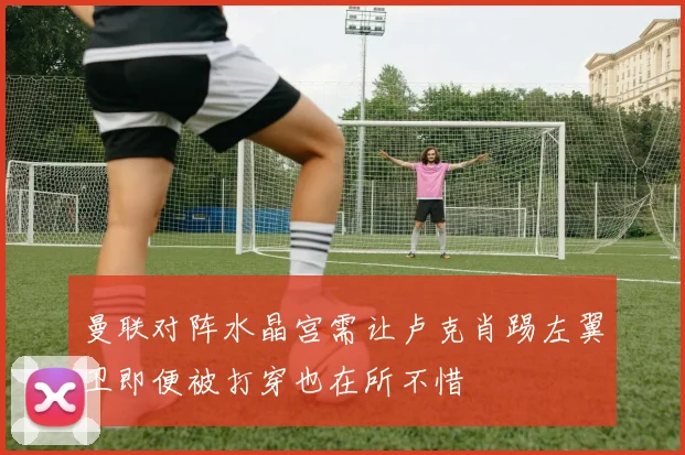 曼联对阵水晶宫需让卢克肖踢左翼卫即便被打穿也在所不惜