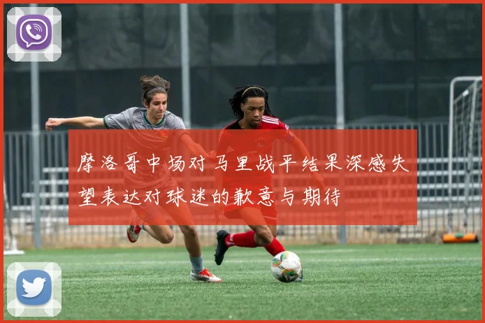 摩洛哥中场对马里战平结果深感失望表达对球迷的歉意与期待