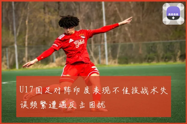 U17国足对阵印度表现不佳技战术失误频繁遭遇反击困扰