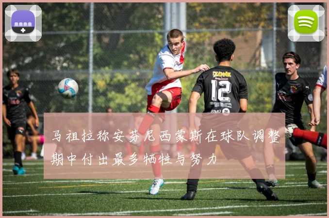 马祖拉称安芬尼西蒙斯在球队调整期中付出最多牺牲与努力