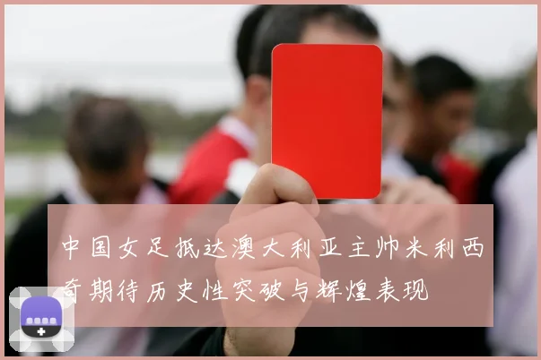 中国女足抵达澳大利亚主帅米利西奇期待历史性突破与辉煌表现