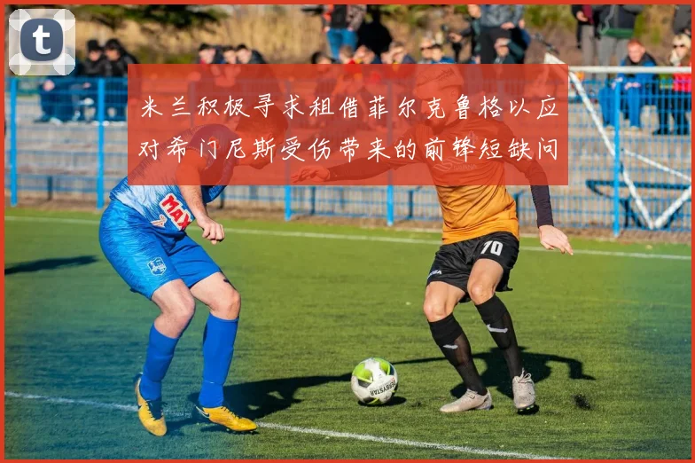 米兰积极寻求租借菲尔克鲁格以应对希门尼斯受伤带来的前锋短缺问题