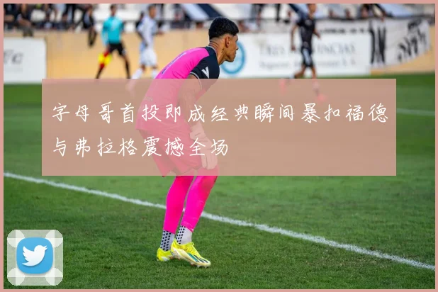 字母哥首投即成经典瞬间暴扣福德与弗拉格震撼全场