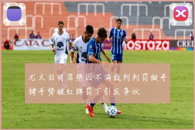 尤文旧将若热因不满裁判判罚做手铐手势被红牌罚下引发争议