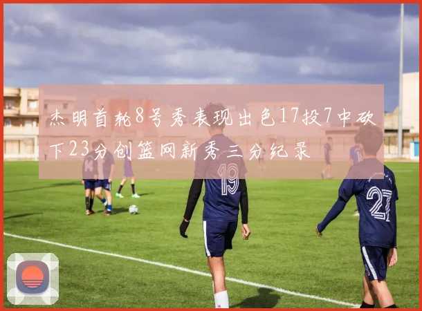 杰明首轮8号秀表现出色17投7中砍下23分创篮网新秀三分纪录
