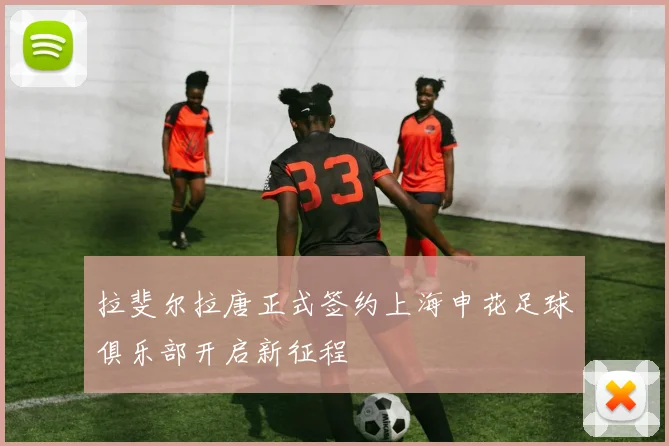拉斐尔拉唐正式签约上海申花足球俱乐部开启新征程