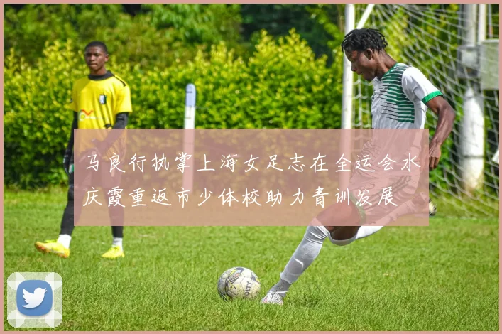 马良行执掌上海女足志在全运会水庆霞重返市少体校助力青训发展