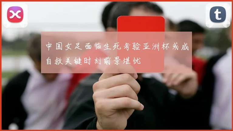 中国女足面临生死考验亚洲杯或成自救关键时刻前景堪忧