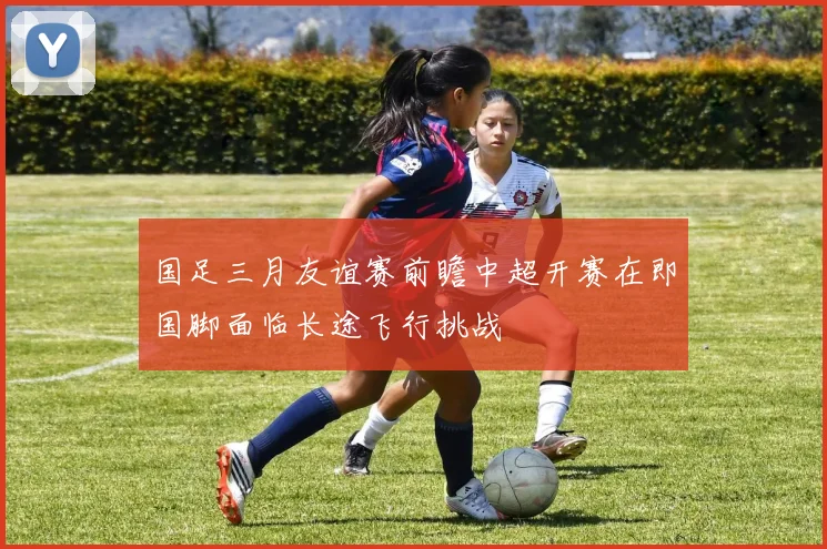 国足三月友谊赛前瞻中超开赛在即国脚面临长途飞行挑战