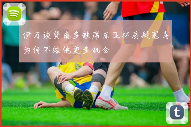 伊万谈费南多缺席东亚杯质疑塞鸟为何不给他更多机会
