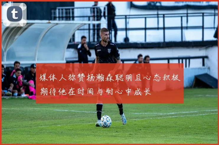 媒体人称赞杨瀚森聪明且心态积极期待他在时间与耐心中成长