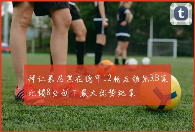 拜仁慕尼黑在德甲12轮后领先RB莱比锡8分创下最大优势纪录