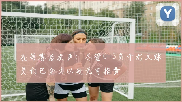 孔蒂赛后发声：尽管0-3负于尤文球员们已全力以赴无可指责