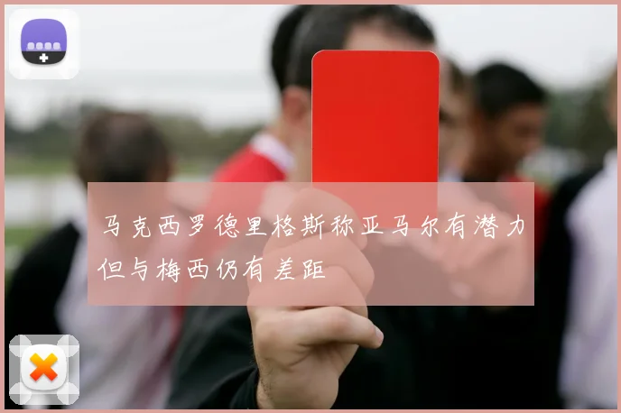 马克西罗德里格斯称亚马尔有潜力但与梅西仍有差距