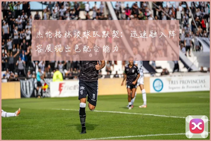 杰伦格林谈球队默契：迅速融入阵容展现出色配合能力
