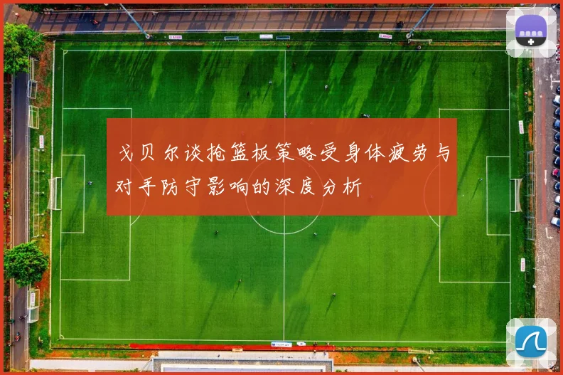 戈贝尔谈抢篮板策略受身体疲劳与对手防守影响的深度分析