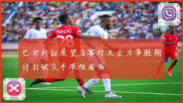 巴尔科拉展望马赛对决全力争胜期待打破交手艰难局面