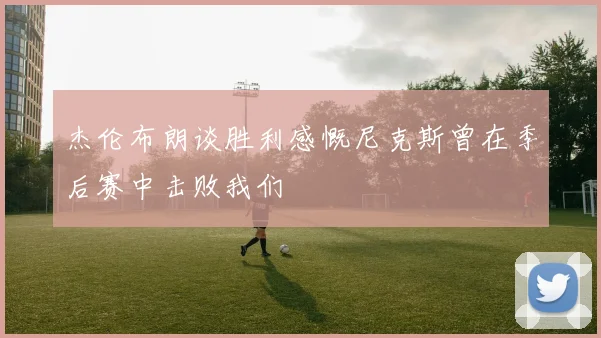 杰伦布朗谈胜利感慨尼克斯曾在季后赛中击败我们
