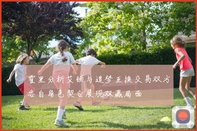 霍里分析艾顿与追梦互换交易双方各自角色契合展现双赢局面