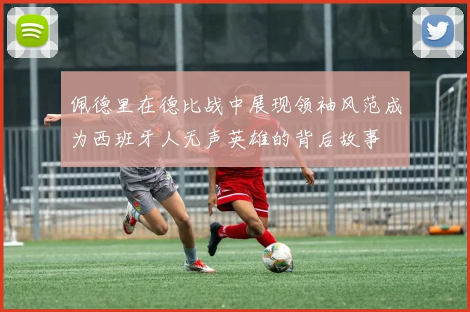 佩德里在德比战中展现领袖风范成为西班牙人无声英雄的背后故事