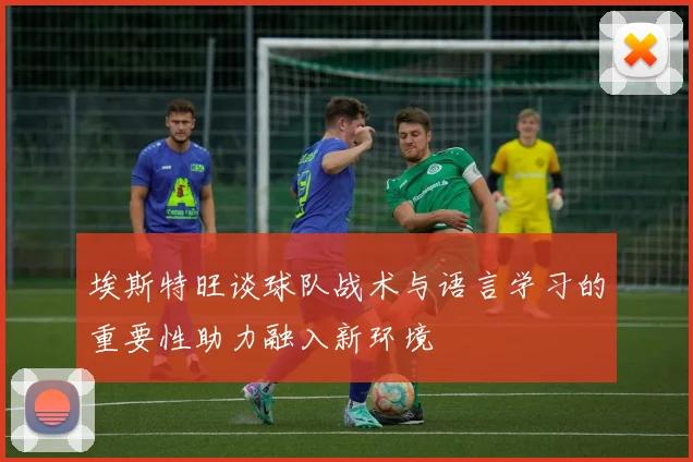 埃斯特旺谈球队战术与语言学习的重要性助力融入新环境
