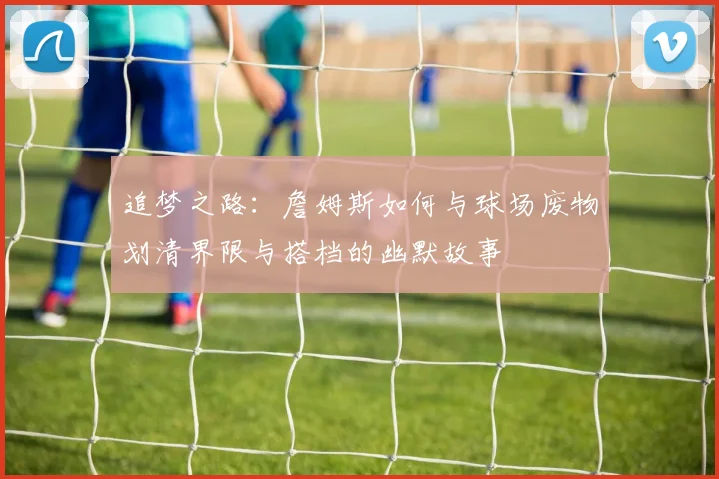 追梦之路：詹姆斯如何与球场废物划清界限与搭档的幽默故事