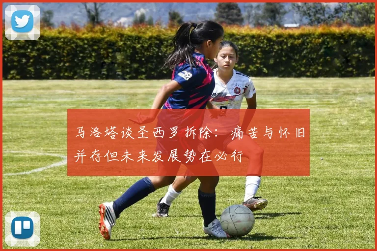 马洛塔谈圣西罗拆除：痛苦与怀旧并存但未来发展势在必行