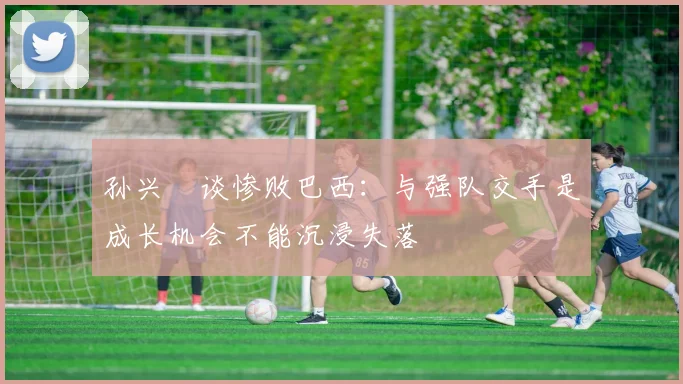 孙兴慜谈惨败巴西：与强队交手是成长机会不能沉浸失落