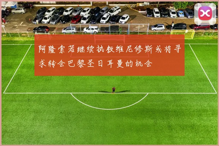 阿隆索若继续执教维尼修斯或将寻求转会巴黎圣日耳曼的机会