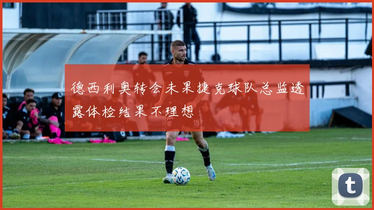 德西利奥转会未果捷克球队总监透露体检结果不理想
