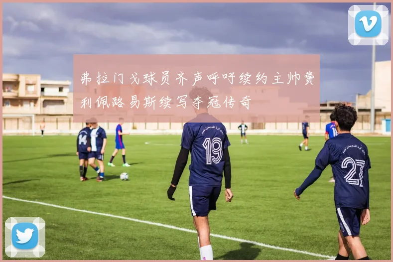 弗拉门戈球员齐声呼吁续约主帅费利佩路易斯续写夺冠传奇