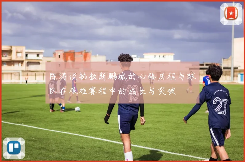 陈涛谈执教新鹏城的心路历程与球队在艰难赛程中的成长与突破